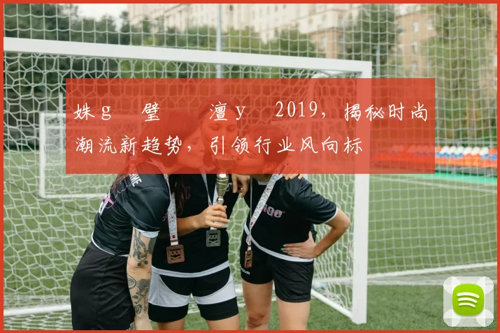 姝ｇ増璧勬枡澶у叏2019，揭秘时尚潮流新趋势，引领行业风向标