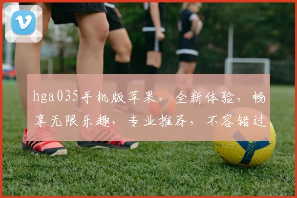 hga035手机版苹果，全新体验，畅享无限乐趣，专业推荐，不容错过